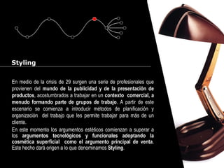 Cursos de Doctorado 2008
Ramón Rubio
Styling
En medio de la crisis de 29 surgen una serie de profesionales que
provienen del mundo de la publicidad y de la presentación de
productos, acostumbrados a trabajar en un contexto comercial, a
menudo formando parte de grupos de trabajo. A partir de este
escenario se comienza a introducir métodos de planificación y
organización del trabajo que les permite trabajar para más de un
cliente.
En este momento los argumentos estéticos comienzan a superar a
los argumentos tecnológicos y funcionales adoptando la
cosmética superficial como el argumento principal de venta.
Este hecho dará origen a lo que denominamos Styling.
 