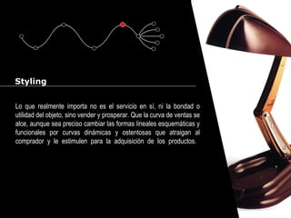 Cursos de Doctorado 2008
Ramón Rubio
Styling
Lo que realmente importa no es el servicio en sí, ni la bondad o
utilidad del objeto, sino vender y prosperar. Que la curva de ventas se
alce, aunque sea preciso cambiar las formas lineales esquemáticas y
funcionales por curvas dinámicas y ostentosas que atraigan al
comprador y le estimulen para la adquisición de los productos.
 