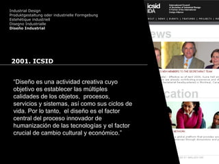 Cursos de Doctorado 2008
Ramón Rubio
Industrial Design
Produktgestaltung oder industrielle Formgebung
Estehétique industriell
Disegno Industrialle
Diseño Industrial
2001. ICSID
“Diseño es una actividad creativa cuyo
objetivo es establecer las múltiples
calidades de los objetos, procesos,
servicios y sistemas, así como sus ciclos de
vida. Por lo tanto, el diseño es el factor
central del proceso innovador de
humanización de las tecnologías y el factor
crucial de cambio cultural y económico.”
 