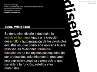 Cursos de Doctorado 2008
Ramón Rubio
diseño
2008, Wikipedia:
Se denomina diseño industrial a la
actividad humana ligada a la creación,
desarrollo y humanización de los productos
industriales, que como arte aplicada busca
resolver las relaciones formales-
funcionales de los objetos susceptibles de
ser producidos industrialmente, mediante
una expresión creativa y progresista que
considera la función, estética y los
materiales.
Industrial Design
Produktgestaltung oder industrielle Formgebung
Estehétique industriell
Disegno Industrialle
Diseño Industrial
 