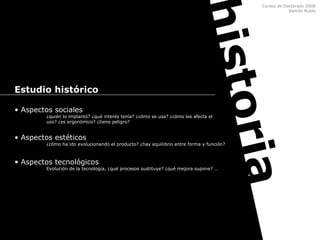 Cursos de Doctorado 2008
Ramón Rubio
historia
Estudio histórico
• Aspectos sociales
¿quién lo implantó? ¿qué interés tenía? ¿cómo se usa? ¿cómo les afecta el
uso? ¿es ergonómico? ¿tiene peligro?
• Aspectos estéticos
¿cómo ha ido evolucionando el producto? ¿hay equilibrio entre forma y función?
• Aspectos tecnológicos
Evolución de la tecnología, ¿qué procesos sustituye? ¿qué mejora supone? …
 