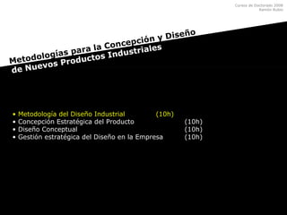 Cursos de Doctorado 2008
Ramón Rubio
• Metodología del Diseño Industrial (10h)
• Concepción Estratégica del Producto (10h)
• Diseño Conceptual (10h)
• Gestión estratégica del Diseño en la Empresa (10h)
Metodologías para la Concepción y Diseño
de Nuevos Productos Industriales
 