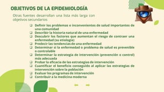 OBJETIVOS DE LA EPIDEMIOLOGÍA
Otras fuentes desarrollan una lista más larga con
objetivos secundarios
❑ Definir los problemas e inconvenientes de salud importantes de
una comunidad
❑ Describir la historia natural de una enfermedad
❑ Descubrir los factores que aumentan el riesgo de contraer una
enfermedad (su etiología)
❑ Predecir las tendencias de una enfermedad
❑ Determinar si la enfermedad o problema de salud es prevenible
o controlable
❑ Determinar la estrategia de intervención (prevención o control)
más adecuada
❑ Probar la eficacia de las estrategias de intervención
❑ Cuantificar el beneficio conseguido al aplicar las estrategias de
intervención sobre la población
❑ Evaluar los programas de intervención
❑ Contribuir a la medicina moderna
 