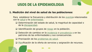 USOS DE LA EPIDEMIOLOGIA
1. Medición del nivel de salud de las poblaciones:
Para establecer la frecuencia y distribución de los eventos relacionados
con la salud y la enfermedad.
❑ Determinación del estado de salud, la magnitud de capacidad o
de la discapacidad.
❑ Identificación de grupos de riesgo en la población.
❑ Detección de cambios en la incidencia o prevalencia y en los
patrones de las enfermedades y sus consecuencias.
❑ Priorización de los problemas de salud.
❑ Planificación de la oferta de servicios y asignación de recursos.
 