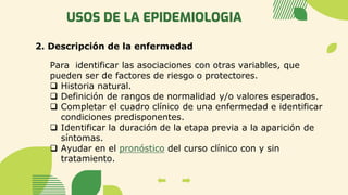 USOS DE LA EPIDEMIOLOGIA
2. Descripción de la enfermedad
Para identificar las asociaciones con otras variables, que
pueden ser de factores de riesgo o protectores.
❑ Historia natural.
❑ Definición de rangos de normalidad y/o valores esperados.
❑ Completar el cuadro clínico de una enfermedad e identificar
condiciones predisponentes.
❑ Identificar la duración de la etapa previa a la aparición de
síntomas.
❑ Ayudar en el pronóstico del curso clínico con y sin
tratamiento.
 
