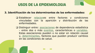 USOS DE LA EPIDEMIOLOGIA
3. Identificación de los determinantes de las enfermedades:
❑ Establecer relaciones entre factores y condiciones
vinculadas con la aparición y distribución de las
enfermedades.
❑ Distinguir entre: asociaciones de dependencia estadística
- entre dos o más eventos, características o variables.
Estas asociaciones pueden o no estar en relación causal
y, determinantes, factores que pueden producir cambios
en las condiciones de salud.
 