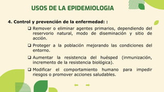 USOS DE LA EPIDEMIOLOGIA
4. Control y prevención de la enfermedad: :
❑ Remover o eliminar agentes primarios, dependiendo del
reservorio natural, modo de diseminación y sitio de
acción.
❑ Proteger a la población mejorando las condiciones del
entorno.
❑ Aumentar la resistencia del huésped (inmunización,
incremento de la resistencia biológica).
❑ Modificar el comportamiento humano para impedir
riesgos o promover acciones saludables.
 