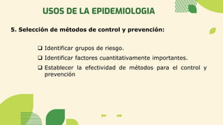 USOS DE LA EPIDEMIOLOGIA
5. Selección de métodos de control y prevención:
❑ Identificar grupos de riesgo.
❑ Identificar factores cuantitativamente importantes.
❑ Establecer la efectividad de métodos para el control y
prevención
 