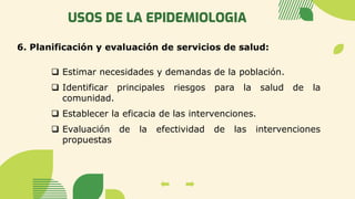 USOS DE LA EPIDEMIOLOGIA
6. Planificación y evaluación de servicios de salud:
❑ Estimar necesidades y demandas de la población.
❑ Identificar principales riesgos para la salud de la
comunidad.
❑ Establecer la eficacia de las intervenciones.
❑ Evaluación de la efectividad de las intervenciones
propuestas
 