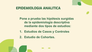 EPIDEMIOLOGIA ANALITICA
Pone a prueba las hipótesis surgidas
de la epidemiología descriptiva
mediante dos tipos de estudios:
1. Estudios de Casos y Controles
2. Estudio de Cohortes.
 