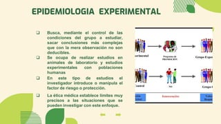 EPIDEMIOLOGIA EXPERIMENTAL
❑ En este tipo de estudios el
investigador introduce o manipula el
factor de riesgo o protección.
❑ La ética médica establece límites muy
precisos a las situaciones que se
pueden investigar con este enfoque.
❑ Busca, mediante el control de las
condiciones del grupo a estudiar,
sacar conclusiones más complejas
que con la mera observación no son
deducibles.
❑ Se ocupa de realizar estudios en
animales de laboratorio y estudios
experimentales con poblaciones
humanas
 