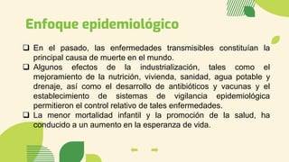 Enfoque epidemiológico
❑ En el pasado, las enfermedades transmisibles constituían la
principal causa de muerte en el mundo.
❑ Algunos efectos de la industrialización, tales como el
mejoramiento de la nutrición, vivienda, sanidad, agua potable y
drenaje, así como el desarrollo de antibióticos y vacunas y el
establecimiento de sistemas de vigilancia epidemiológica
permitieron el control relativo de tales enfermedades.
❑ La menor mortalidad infantil y la promoción de la salud, ha
conducido a un aumento en la esperanza de vida.
 