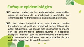 Enfoque epidemiológico
❑ El control relativo de las enfermedades transmisibles
siguió el aumento de la morbilidad y mortalidad por
enfermedades no transmisibles, en su mayoría crónicas.
❑ En los países industrializados, esto trajo un cambio
importante en el perfil de mortalidad en los últimos cien
años; actualmente, las causas más importantes de muerte
son las enfermedades cardiovasculares y neoplasias
malignas, mientras que las enfermedades transmisibles,
como neumonía o influenza, son responsables de una
reducida proporción de las defunciones.
 