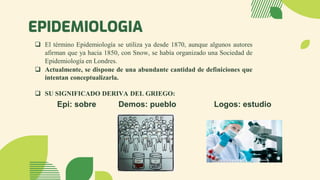 EPIDEMIOLOGIA
Epi: sobre Demos: pueblo Logos: estudio
❑ El término Epidemiología se utiliza ya desde 1870, aunque algunos autores
afirman que ya hacia 1850, con Snow, se había organizado una Sociedad de
Epidemiología en Londres.
❑ Actualmente, se dispone de una abundante cantidad de definiciones que
intentan conceptualizarla.
❑ SU SIGNIFICADO DERIVA DEL GRIEGO:
 