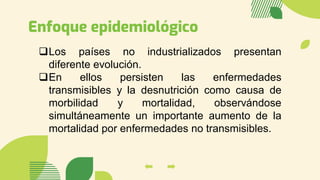 Enfoque epidemiológico
❑Los países no industrializados presentan
diferente evolución.
❑En ellos persisten las enfermedades
transmisibles y la desnutrición como causa de
morbilidad y mortalidad, observándose
simultáneamente un importante aumento de la
mortalidad por enfermedades no transmisibles.
 