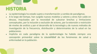 HISTORIA
● La epidemiología ha estado sujeto a transformación y cambio de paradigmas.
● A lo largo del tiempo, han surgido nuevos modelos y valores y otros han caído en
desuso, impulsados por la necesidad de subsanar brechas y limitaciones
conceptuales, por la inclusión o exclusión de actores, por la extensión o restricción
de niveles de análisis y por el desarrollo de la tecnología y de nuevos métodos de
investigación de la frecuencia, distribución y determinantes de la salud en las
poblaciones.
● Implícita en cada paradigma de la epidemiología ha habido siempre una
concepción primordial sobre la causalidad de los fenómenos de salud y
enfermedad en la población.
 