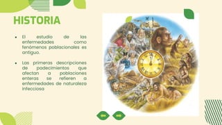 HISTORIA
● El estudio de las
enfermedades como
fenómenos poblacionales es
antiguo.
● Las primeras descripciones
de padecimientos que
afectan a poblaciones
enteras se refieren a
enfermedades de naturaleza
infecciosa
 