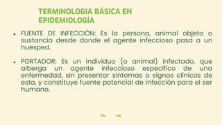 ● FUENTE DE INFECCIÓN: Es la persona, animal objeto o
sustancia desde donde el agente infeccioso pasa a un
huesped.
● PORTADOR: Es un individuo (o animal) infectado, que
alberga un agente infeccioso específico de una
enfermedad, sin presentar sintomas o signos clínicos de
esta, y constituye fuente potencial de infección para el ser
humano.
TERMINOLOGIA BÁSICA EN
EPIDEMIOLOGÍA
 