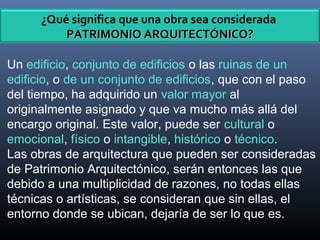 Un edificio, conjunto de edificios o las ruinas de un
edificio, o de un conjunto de edificios, que con el paso
del tiempo, ha adquirido un valor mayor al
originalmente asignado y que va mucho más allá del
encargo original. Este valor, puede ser cultural o
emocional, físico o intangible, histórico o técnico.
Las obras de arquitectura que pueden ser consideradas
de Patrimonio Arquitectónico, serán entonces las que
debido a una multiplicidad de razones, no todas ellas
técnicas o artísticas, se consideran que sin ellas, el
entorno donde se ubican, dejaría de ser lo que es.
¿Qué significa que una obra sea considerada
PATRIMONIO ARQUITECTÓNICO?PATRIMONIO ARQUITECTÓNICO?
 