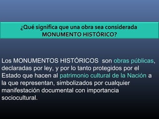 Los MONUMENTOS HISTÓRICOS son obras públicas,
declaradas por ley, y por lo tanto protegidos por el
Estado que hacen al patrimonio cultural de la Nación a
la que representan, simbolizados por cualquier
manifestación documental con importancia
sociocultural.
¿Qué significa que una obra sea considerada
MONUMENTO HISTÓRICOMONUMENTO HISTÓRICO?
 