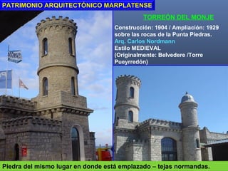 TORREÓN DEL MONJE
Construcción: 1904 / Ampliación: 1929
sobre las rocas de la Punta Piedras.
Arq. Carlos Nordmann
Estilo MEDIEVAL
(Originalmente: Belvedere /Torre
Pueyrredón)
PATRIMONIO ARQUITECTÓNICO MARPLATENSEPATRIMONIO ARQUITECTÓNICO MARPLATENSE
Piedra del mismo lugar en donde está emplazado – tejas normandas.
 