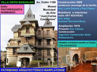 VILLA ORTIZ BASUALDO Construcción:1909
residencia veraniega de la familia.
Av. Colón 1189
Estilo
PINTORESQUISTA
NORMANDO.
PRIMER VIVIENDA MARPLATENSE
CON ASCENSOR.
Museo
Municipal
de Arte
“Juan Carlos
Castagnino”
Arq. Louis Dubois y Paul Paters
PATRIMONIO ARQUITECTÓNICO MARPLATENSE
Mobiliario e interiores:
estilo ART NOUVEAU
Arq. belga
Gustave Serrurier-Bovy.
Ampliación 1919
Proyecto Arq. Camús.
Construcción:
Ingeniero Constructor Alula
Baldassarini.
 