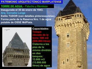 TORRE DE AGUA – Falucho y Mendoza
Inaugurada el 30 de enero de 1943.
Arq. Cornelio Lange
Estilo TUDOR (con detalles pintoresquistas).
Forma parte de la Reserva Nro. 1 de agua
potable de OSSE MdPlata.
Capacidades:
Tanque
elevado de la
torre: 500 m3
(500.000 litros)
Cisterna a los
pies de la
misma dividida
en dos
tanques:
13.000 m3
(13.000.000
litros) de agua.
PATRIMONIO ARQUITECTÓNICO MARPLATENSE
 