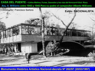 CASA DEL PUENTE - Calles Matheu, Funes, Saavedra y las vías del ferrocarril Gral. Roca.
Arq. A. Williams entre 1943 y 1945 Para su padre el compositor Alberto Williams
Monumento Histórico Artístico Nacional-decreto Nº 262/97 (20/03/1997)
Constructor: Francisco Sartora
Estilo: RACIONALISTA
 