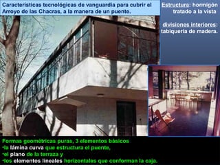 Estructura: hormigón
tratado a la vista
divisiones interiores:
tabiquería de madera.
Formas geométricas puras, 3 elementos básicos:
•la lámina curva que estructura el puente,
•el plano de la terraza y
•los elementos lineales horizontales que conforman la caja.
Características tecnológicas de vanguardia para cubrir el
Arroyo de las Chacras, a la manera de un puente.
 