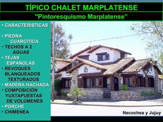 Necochea y Jujuy
TÍPICO CHALET MARPLATENSETÍPICO CHALET MARPLATENSE
"Pintoresquismo Marplatense”
• CARACTERÍSTICASCARACTERÍSTICAS
• PIEDRAPIEDRA
CUARCÍTICACUARCÍTICA
• TECHOS A 2TECHOS A 2
AGUASAGUAS
• TEJASTEJAS
ESPAÑOLASESPAÑOLAS
• REVOQUESREVOQUES
BLANQUEADOSBLANQUEADOS
TEXTURADOSTEXTURADOS
• MADERA HACHADAMADERA HACHADA
• COMPOSICIÓNCOMPOSICIÓN
YUXTAPUESTASYUXTAPUESTAS
DE VOLÚMENESDE VOLÚMENES
• PORCHEPORCHE
• CHIMENEACHIMENEA
 
