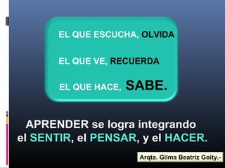 EL QUE ESCUCHA, OLVIDA
EL QUE VE, RECUERDA
EL QUE HACE, SABE.
APRENDER se logra integrando
el SENTIR, el PENSAR, y el HACER.
Arqta. Gilma Beatriz Goity.-
 