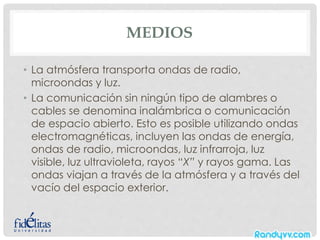 MEDIOS
• La atmósfera transporta ondas de radio,
microondas y luz.
• La comunicación sin ningún tipo de alambres o
cables se denomina inalámbrica o comunicación
de espacio abierto. Esto es posible utilizando ondas
electromagnéticas, incluyen las ondas de energía,
ondas de radio, microondas, luz infrarroja, luz
visible, luz ultravioleta, rayos “X” y rayos gama. Las
ondas viajan a través de la atmósfera y a través del
vacío del espacio exterior.
 