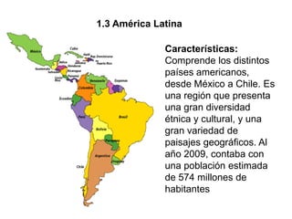 1.3 América Latina

              Características:
              Comprende los distintos
              países americanos,
              desde México a Chile. Es
              una región que presenta
              una gran diversidad
              étnica y cultural, y una
              gran variedad de
              paisajes geográficos. Al
              año 2009, contaba con
              una población estimada
              de 574 millones de
              habitantes
 