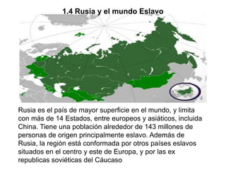 1.4 Rusia y el mundo Eslavo




Rusia es el país de mayor superficie en el mundo, y limita
con más de 14 Estados, entre europeos y asiáticos, incluida
China. Tiene una población alrededor de 143 millones de
personas de origen principalmente eslavo. Además de
Rusia, la región está conformada por otros países eslavos
situados en el centro y este de Europa, y por las ex
republicas soviéticas del Cáucaso
 