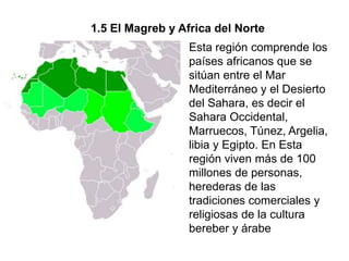 1.5 El Magreb y Africa del Norte
                  Esta región comprende los
                  países africanos que se
                  sitúan entre el Mar
                  Mediterráneo y el Desierto
                  del Sahara, es decir el
                  Sahara Occidental,
                  Marruecos, Túnez, Argelia,
                  libia y Egipto. En Esta
                  región viven más de 100
                  millones de personas,
                  herederas de las
                  tradiciones comerciales y
                  religiosas de la cultura
                  bereber y árabe
 