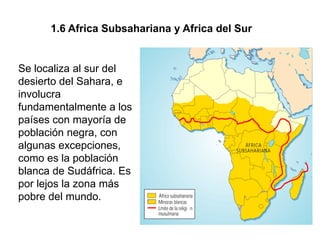 1.6 Africa Subsahariana y Africa del Sur


Se localiza al sur del
desierto del Sahara, e
involucra
fundamentalmente a los
países con mayoría de
población negra, con
algunas excepciones,
como es la población
blanca de Sudáfrica. Es
por lejos la zona más
pobre del mundo.
 