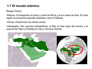 1.7 El mundo islámico
Rasgos físicos:
-Relieve: Corresponde al centro y norte de África y al sur oeste de Asia. En esta
región se presentan grandes desiertos, como el Sahara.
-Climas: Predominan los climas áridos.
-Hidrografía: Dos cuencas hidrográficas: el Nilo, el más largo del mundo; y la
cuenca del Tigris y Éufrates en Iraq y Cercano Oriente.
 