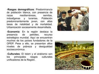 -Rasgos demográficos: Predominancia
de población blanca, con presencia de
razas      mediterráneas,     semitas,
indoafganas y turanias. Población
predominantemente joven, con altas
tasas de natalidad y de mortalidad.
Urbanización escasamente desarrollada.
-Economía: En la región destaca la
presencia    de      petróleo,  recurso
estratégico mundial. Aquí se encuentran
muchos de los países fundadores de la
OPEP. Pese a ello, se presentan altos
niveles de pobreza y desigualdad
socioeconómica.
-Culturales: El Islam y el arabismo son
los    principales   rasgos    culturales
unificadores de la Región.
 