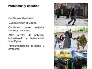 Problemas y desafíos


-Conflicto árabe- israelí.
-Guerra civil en el Líbano.
-Conflictos     entre        estados
islámicos: Irán- Iraq.
-Altos niveles de pobreza,
subdesarrollo y dependencia
tecnológica.
-Fundamentalismo religioso y
terrorismo.
 