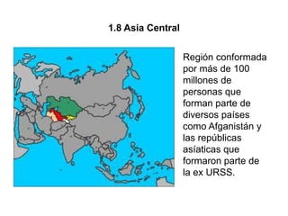 1.8 Asia Central


                   Región conformada
                   por más de 100
                   millones de
                   personas que
                   forman parte de
                   diversos países
                   como Afganistán y
                   las repúblicas
                   asíaticas que
                   formaron parte de
                   la ex URSS.
 