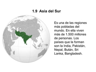 1.9 Asia del Sur


            Es una de las regiones
            más pobladas del
            mundo. En ella viven
            más de 1.500 millones
            de personas. Los
            países que la forman
            son la India, Pakistán,
            Nepal, Bután, Sri
            Lanka, Bangladesh.
 