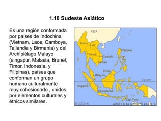 1.10 Sudeste Asiático

Es una región conformada
por países de Indochina
(Vietnam, Laos, Camboya,
Tailandia y Birmania) y del
Archipiélago Malayo
(singapur, Malasia, Brunel,
Timor, Indonesia, y
Filipinas), países que
conforman un grupo
humano culturalmente
muy cohesionado , unidos
por elementos culturales y
étnicos similares.
 