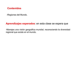 Contenidos

-Regiones del Mundo.



Aprendizajes esperados: en esta clase se espera que

-Manejes una visión geográfica mundial, reconociendo la diversidad
regional que existe en el mundo.
 