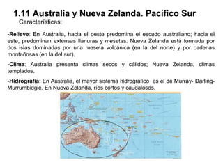 1.11 Australia y Nueva Zelanda. Pacífico Sur
    Características:
-Relieve: En Australia, hacia el oeste predomina el escudo australiano; hacia el
este, predominan extensas llanuras y mesetas. Nueva Zelanda está formada por
dos islas dominadas por una meseta volcánica (en la del norte) y por cadenas
montañosas (en la del sur).
-Clima: Australia presenta climas secos y cálidos; Nueva Zelanda, climas
templados.
-Hidrografía: En Australia, el mayor sistema hidrográfico es el de Murray- Darling-
Murrumbidgie. En Nueva Zelanda, ríos cortos y caudalosos.
 