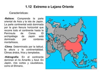 1.12 Extremo o Lejano Oriente
    Características:
-Relieve: Comprende la parte
oriental de Asia y la isla de Japón.
La parte continental está dominada
por la gran llanura horizontal que
recorre todo el continente hasta la
Península      de      Corea.      El
archipiélago    de     Japón     está
dominado         por        cordones
montañosos.
-Clima: Determinado por la latitud,
la altura y la continentalidad.
Climas áridos, fríos y templados.
-Hidrografía: En el continente
dominan el río Amarillo y Azul. En
Japón, ríos cortos y caudalosos,
como el Shinano.
 