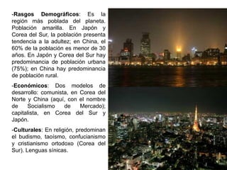 -Rasgos Demográficos: Es la
región más poblada del planeta.
Población amarilla. En Japón y
Corea del Sur, la población presenta
tendencia a la adultez; en China, el
60% de la población es menor de 30
años. En Japón y Corea del Sur hay
predominancia de población urbana
(75%); en China hay predominancia
de población rural.
-Económicos: Dos modelos de
desarrollo: comunista, en Corea del
Norte y China (aquí, con el nombre
de    Socialismo    de    Mercado);
capitalista, en Corea del Sur y
Japón.
-Culturales: En religión, predominan
el budismo, taoísmo, confucianismo
y cristianismo ortodoxo (Corea del
Sur). Lenguas sínicas.
 