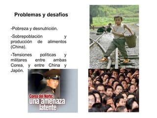 Problemas y desafíos

-Pobreza y desnutrición.
-Sobrepoblación           y
producción de     alimentos
(China).
-Tensiones   políticas   y
militares  entre     ambas
Corea, y entre China y
Japón.
 