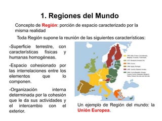 1. Regiones del Mundo
   Concepto de Región: porción de espacio caracterizado por la
   misma realidad
    Toda Región supone la reunión de las siguientes características:
-Superficie terrestre, con
características físicas y
humanas homogéneas.
-Espacio cohesionado por
las interrelaciones entre los
elementos        que        lo
componen.
-Organización        interna
determinada por la cohesión
que le da sus actividades y
el intercambio con el             Un ejemplo de Región del mundo: la
exterior.                         Unión Europea.
 