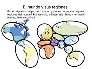 El mundo y sus regiones
En el siguiente mapa del mundo, ¿puedes reconocer algunas
regiones del mundo? Por ejemplo, ¿dónde está Europa, el medio
oriente, América Latina?
 