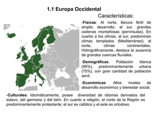 1.1 Europa Occidental
                                          Características:
                                          -Físicas: Al norte, llanura fértil de
                                          amplio desarrollo; al sur, grandes
                                          cadenas montañosas (penínsulas). En
                                          cuanto a los climas, al sur, predominan
                                          climas templados (Mediterráneo); al
                                          norte,      climas        continentales.
                                          Hidrográficamente, destaca la ausencia
                                          de grandes cuencas fluviales.
                                          -Demográficas:    Población   blanca
                                          (95%),   predominantemente    urbana
                                          (75%), con gran cantidad de población
                                          senil.
                                          -Económicas:     Altos    niveles    de
                                          desarrollo económico y bienestar social.
-Culturales: Idiomáticamente, posee diversidad de idiomas derivados del
eslavo, del germano y del latín. En cuanto a religión, el norte de la Región es
predominantemente protestante; el sur es católico y el este es ortodoxo.
 